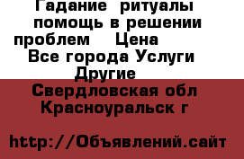 Гадание, ритуалы, помощь в решении проблем. › Цена ­ 1 000 - Все города Услуги » Другие   . Свердловская обл.,Красноуральск г.